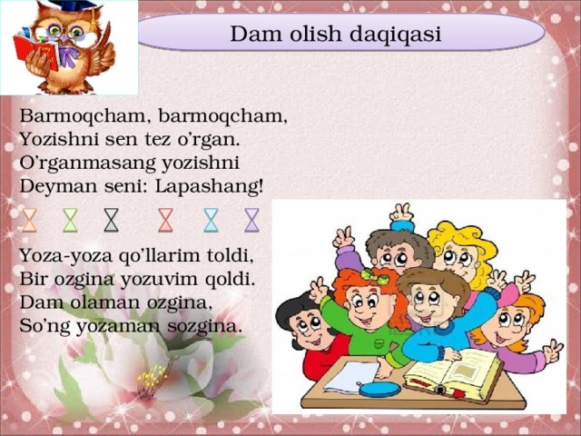 Dam olish daqiqasi Barmoqcham, barmoqcham, Yozishni sen tez o’rgan. O’rganmasang yozishni Deyman seni: Lapashang! Yoza-yoza qo’llarim toldi, Bir ozgina yozuvim qoldi. Dam olaman ozgina, So’ng yozaman sozgina.