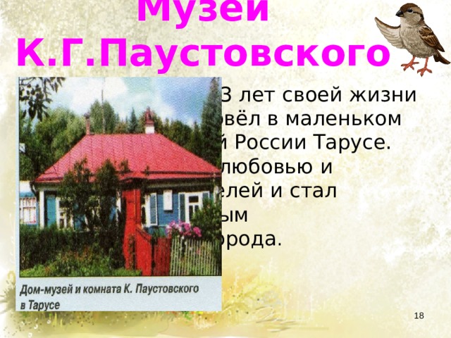 Музеи К.Г.Паустовского  Последние 13 лет своей жизни Паустовский провёл в маленьком городке Средней России Тарусе. Он пользовался любовью и уважением жителей и стал первым «почётным гражданином»города .