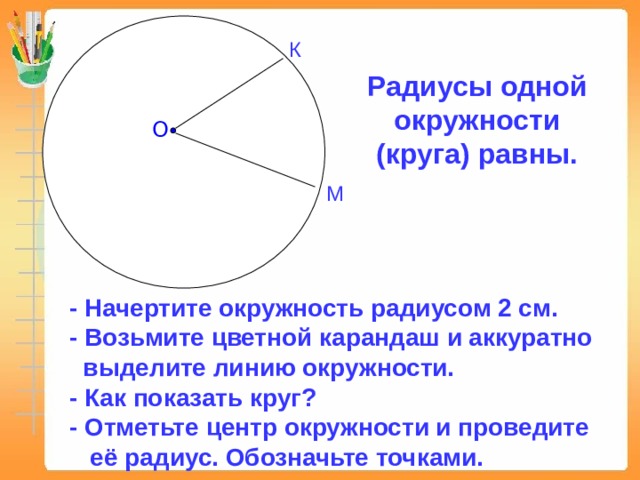 К Радиусы одной окружности (круга) равны. О М - Начертите окружность радиусом 2 см. - Возьмите цветной карандаш и аккуратно  выделите линию окружности. - Как показать круг? - Отметьте центр окружности и проведите  её радиус. Обозначьте точками.