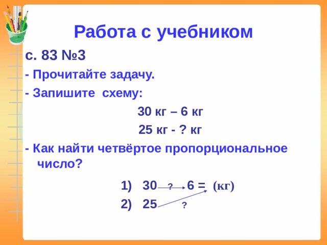 Работа с учебником с. 83 №3 - Прочитайте задачу. - Запишите схему: 30 кг – 6 кг 25 кг - ? кг - Как найти четвёртое пропорциональное число?  1) 30 ?  6 = ⁪ (кг)  2) 25 ?