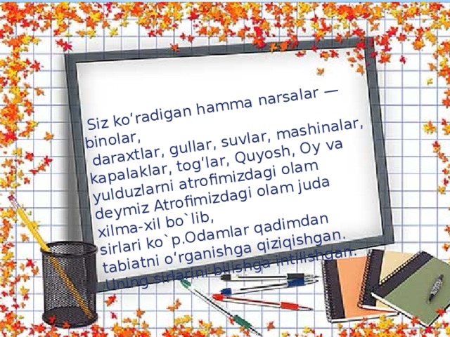 Siz ko‘radigan hamma narsalar — binolar,  daraxtlar, gullar, suvlar, mashinalar, kapalaklar, tog‘lar, Quyosh, Oy va yulduzlarni atrofimizdagi olam deymiz Atrofimizdagi olam juda xilma-xil bo`lib, sirlari ko`p.Odamlar qadimdan tabiatni o‘rganishga qiziqishgan. Uning sirlarini bilishga intilishgan.