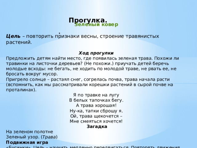 Прогулка.      Зеленый ковер Цель  – повторить признаки весны, строение травянистых растений. Ход прогулки Предложить детям найти место, где появилась зеленая трава. Похожи ли травинки на листочки деревьев? (Не похожи.) приучать детей беречь молодые всходы: не бегать, не ходить по молодой траве, не рвать ее, не бросать вокруг мусор. Пригрело солнце – растаял снег, согрелась почва, трава начала расти (вспомнить, как мы рассматривали корешки растений в сырой почве на проталинах). Я по травке на лугу В белых тапочках бегу. А трава хорошая! Ну-ка, тапки сброшу я. Ой, трава щекочется – Мне смеяться хочется!  Загадка На зеленом полотне Зеленый узор. ( Трава ) Подвижная игра «Бусинки». Цель – научить медленно передвигаться. Повторять движения взрослого, не разрывая цепь. .