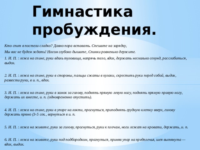 Гимнастика пробуждения. Кто спит в постели сладко? Давно пора вставать. Спешите на зарядку, Мы вас не будем ждать! Носом глубоко дышите, Спинки ровненько держите. 1. И. П. : лежа на спине, руки вдоль туловища, напрячь тело, вдох, держать несколько секунд, расслабиться, выдох.  2. И. П. : лежа на спине, руки в стороны, пальцы сжаты в кулаки, скрестить руки перед собой, выдох, развести руки, в и. п., вдох.  3. И. П. : лежа на спине, руки в замок за голову, поднять прямую левую ногу, поднять прямую правую ногу, держать их вместе, и. п. (одновременно опустить).  4. И. П. : лежа на спине, руки в упоре на локти, прогнуться, приподнять грудную клетку вверх, голову держать прямо (3-5 сек., вернуться в и. п.  5. И. П. : лежа на животе, руки за голову, прогнуться, руки к плечам, ноги лежат на кровати, держать, и. п.  6. И. П. : лежа на животе, руки под подбородком, прогнуться, приняв упор на предплечья, шея вытянута — вдох, выдох.