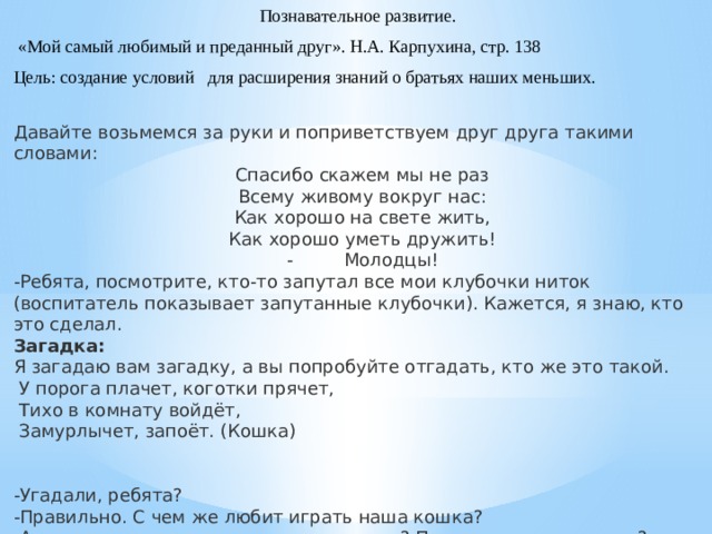 Познавательное развитие.  «Мой самый любимый и преданный друг». Н.А. Карпухина, стр. 138 Цель: создание условий для расширения знаний о братьях наших меньших. Давайте возьмемся за руки и поприветствуем друг друга такими словами: Спасибо скажем мы не раз Всему живому вокруг нас: Как хорошо на свете жить, Как хорошо уметь дружить! -         Молодцы! -Ребята, посмотрите, кто-то запутал все мои клубочки ниток (воспитатель показывает запутанные клубочки). Кажется, я знаю, кто это сделал. Загадка: Я загадаю вам загадку, а вы попробуйте отгадать, кто же это такой.   У порога плачет, коготки прячет,   Тихо в комнату войдёт,   Замурлычет, запоёт. (Кошка) -Угадали, ребята? -Правильно. С чем же любит играть наша кошка? -А кошка домашнее или дикое животное? Почему вы так думаете?