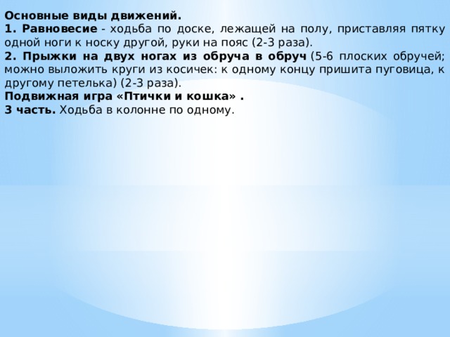 Основные виды движений. 1. Равновесие  - ходьба по доске, лежащей на полу, приставляя пятку одной ноги к носку другой, руки на пояс (2-3 раза). 2. Прыжки на двух ногах из обруча в обруч  (5-6 плоских обручей; можно выложить круги из косичек: к одному концу пришита пуговица, к другому петелька) (2-3 раза). Подвижная игра «Птички и кошка» . 3 часть.  Ходьба в колонне по одному.