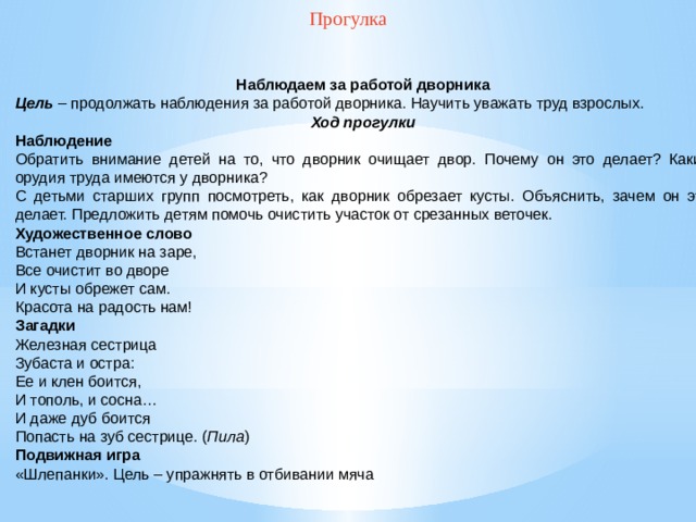 Прогулка  Наблюдаем за работой дворника Цель  – продолжать наблюдения за работой дворника. Научить уважать труд взрослых. Ход прогулки Наблюдение Обратить внимание детей на то, что дворник очищает двор. Почему он это делает? Какие орудия труда имеются у дворника? С детьми старших групп посмотреть, как дворник обрезает кусты. Объяснить, зачем он это делает. Предложить детям помочь очистить участок от срезанных веточек. Художественное слово Встанет дворник на заре, Все очистит во дворе И кусты обрежет сам. Красота на радость нам! Загадки Железная сестрица Зубаста и остра: Ее и клен боится, И тополь, и сосна… И даже дуб боится Попасть на зуб сестрице. ( Пила ) Подвижная игра «Шлепанки». Цель – упражнять в отбивании мяча