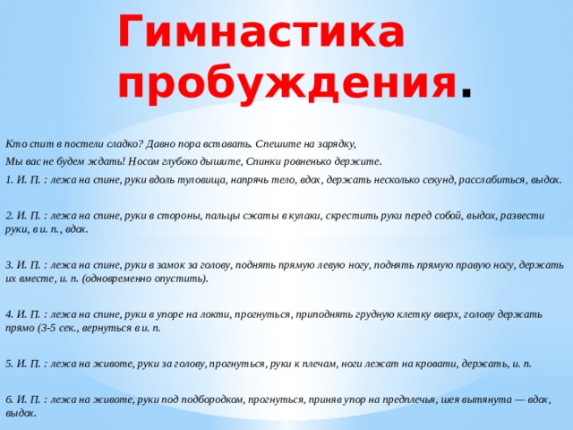 Гимнастика пробуждения . Кто спит в постели сладко? Давно пора вставать. Спешите на зарядку, Мы вас не будем ждать! Носом глубоко дышите, Спинки ровненько держите. 1. И. П. : лежа на спине, руки вдоль туловища, напрячь тело, вдох, держать несколько секунд, расслабиться, выдох.  2. И. П. : лежа на спине, руки в стороны, пальцы сжаты в кулаки, скрестить руки перед собой, выдох, развести руки, в и. п., вдох.  3. И. П. : лежа на спине, руки в замок за голову, поднять прямую левую ногу, поднять прямую правую ногу, держать их вместе, и. п. (одновременно опустить).  4. И. П. : лежа на спине, руки в упоре на локти, прогнуться, приподнять грудную клетку вверх, голову держать прямо (3-5 сек., вернуться в и. п.  5. И. П. : лежа на животе, руки за голову, прогнуться, руки к плечам, ноги лежат на кровати, держать, и. п.  6. И. П. : лежа на животе, руки под подбородком, прогнуться, приняв упор на предплечья, шея вытянута — вдох, выдох.