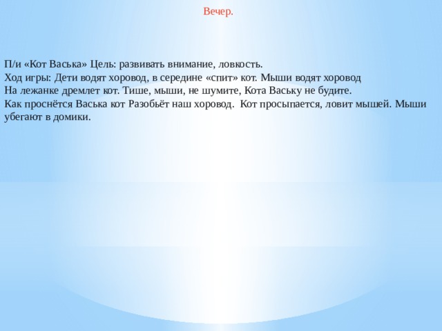 Вечер. П/и «Кот Васька» Цель: развивать внимание, ловкость. Ход игры: Дети водят хоровод, в середине «спит» кот. Мыши водят хоровод На лежанке дремлет кот. Тише, мыши, не шумите, Кота Ваську не будите. Как проснётся Васька кот Разобьёт наш хоровод.  Кот просыпается, ловит мышей. Мыши убегают в домики.