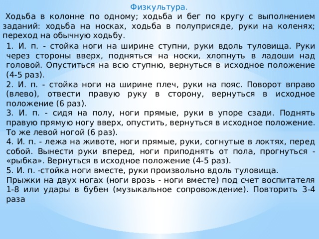 Физкультура.   Ходьба в колонне по одному; ходьба и бег по кругу с выполнeниeм заданий: ходьба на носках, ходьба в полуприсяде, руки на коленях; переход на обычную ходьбу. 1. И. п. - стойка ноги на ширине ступни, руки вдоль туловища. Руки через стороны вверх, подняться на носки, хлопнуть в ладоши над головой. Опуститься на всю ступню, вернуться в исходное положение (4-5 раз). 2. И. п. - стойка ноги на ширине плеч, руки на пояс. Поворот вправо (влево), отвести правую руку в сторону, вернуться в исходное положение (6 раз). 3. И. п. - сидя на полу, ноги прямые, руки в упоре сзади. Поднять правую прямую ногу вверх, опустить, вернуться в исходное положение. То же левой ногой (6 раз). 4. И. п. - лежа на животе, ноги прямые, руки, согнутые в локтях, перед собой. Вынести руки вперед, ноги приподнять от пола, прогнуться - «рыбка». Вернуться в исходное положение (4-5 раз). 5. И. п. -стойка ноги вместе, руки произвольно вдоль туловища. Прыжки на двух ногах (ноги врозь - ноги вместе) под счет воспитателя 1-8 или удары в бубен (музыкальное сопровождение). Повторить 3-4 раза