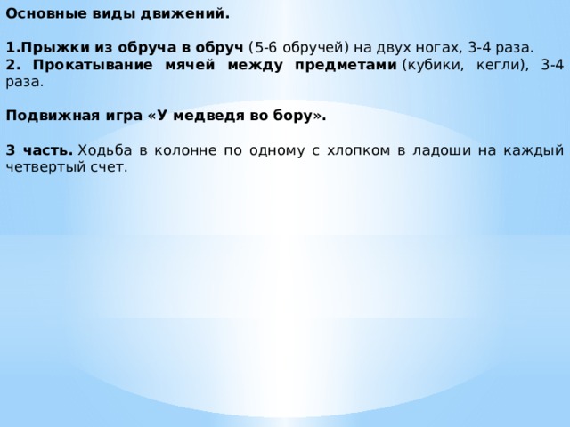 Основные виды движений. 1.Прыжки из обруча в обруч  (5-6 обручей) на двух ногах, 3-4 раза. 2. Прокатывание мячей между предметами  (кубики, кегли), 3-4 раза. Подвижная игра «У медведя во бору». 3 часть.  Ходьба в колонне по одному с хлопком в ладоши на каждый четвертый счет.