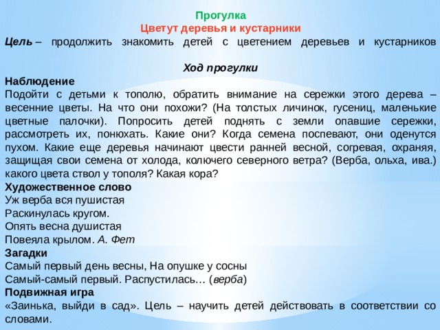 Прогулка Цветут деревья и кустарники Цель  – продолжить знакомить детей с цветением деревьев и кустарников   Ход прогулки Наблюдение Подойти с детьми к тополю, обратить внимание на сережки этого дерева – весенние цветы. На что они похожи? (На толстых личинок, гусениц, маленькие цветные палочки). Попросить детей поднять с земли опавшие сережки, рассмотреть их, понюхать. Какие они? Когда семена поспевают, они оденутся пухом. Какие еще деревья начинают цвести ранней весной, согревая, охраняя, защищая свои семена от холода, колючего северного ветра? (Верба, ольха, ива.) какого цвета ствол у тополя? Какая кора? Художественное слово Уж верба вся пушистая Раскинулась кругом. Опять весна душистая Повеяла крылом.  А. Фет Загадки Самый первый день весны, На опушке у сосны Самый-самый первый. Распустилась… ( верба ) Подвижная игра «Заинька, выйди в сад». Цель – научить детей действовать в соответствии со словами.