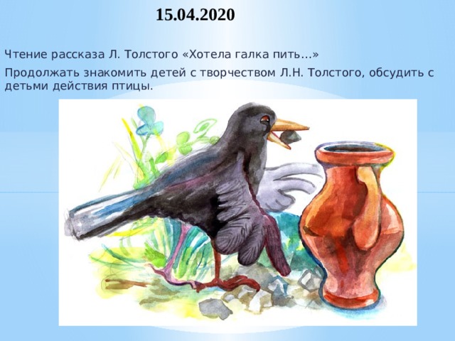 15.04.2020 Чтение рассказа Л. Толстого «Хотела галка пить…» Продолжать знакомить детей с творчеством Л.Н. Толстого, обсудить с детьми действия птицы.