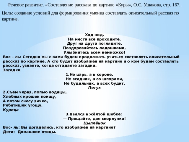 Речевое развитие. «Составление рассказа по картине «Куры», О.С. Ушакова, стр. 167. Цель: создание условий для формирования умения составлять описательный рассказ по картине. Ход нод. На места все проходите, Друг на друга поглядите, Поздоровайтесь ладошками, Улыбнитесь всем немножко! Вос – ль: Сегодня мы с вами будем продолжать учиться составлять описательный рассказ по картине. А кто будет изображён на картине и о ком будем составлять рассказ, узнаете, когда отгадаете загадки. Загадки 1.Не царь, а в короне,          Не всадник, а со шпорами,  Не будильник, а всех будит.  Петух 2.Съем червя, попью водицы, Хлебных крошек поищу, А потом снесу яичко, Ребятишек угощу. Курица 3.Явился в жёлтой шубке:   — Прощайте, две скорлупки! Цыплёнок Вос- ль: Вы догадались, кто изображён на картине? Дети:  Домашние птицы.