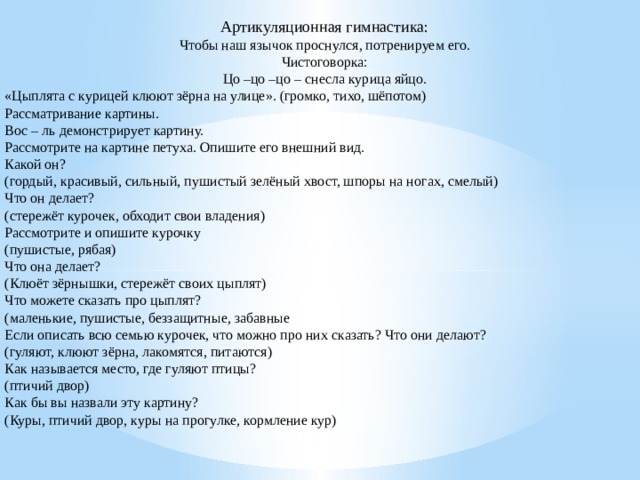 Артикуляционная гимнастика: Чтобы наш язычок проснулся, потренируем его. Чистоговорка: Цо –цо –цо – снесла курица яйцо. «Цыплята с курицей клюют зёрна на улице». (громко, тихо, шёпотом) Рассматривание картины. Вос – ль демонстрирует картину. Рассмотрите на картине петуха. Опишите его внешний вид. Какой он? (гордый, красивый, сильный, пушистый зелёный хвост, шпоры на ногах, смелый) Что он делает? (стережёт курочек, обходит свои владения) Рассмотрите и опишите курочку  (пушистые, рябая) Что она делает? (Клюёт зёрнышки, стережёт своих цыплят) Что можете сказать про цыплят? (маленькие, пушистые, беззащитные, забавные Если описать всю семью курочек, что можно про них сказать? Что они делают? (гуляют, клюют зёрна, лакомятся, питаются) Как называется место, где гуляют птицы? (птичий двор) Как бы вы назвали эту картину? (Куры, птичий двор, куры на прогулке, кормление кур)