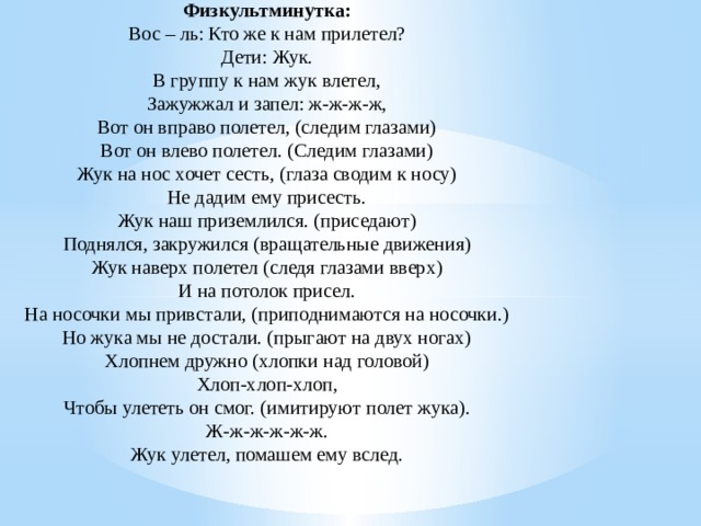 Физкультминутка: Вос – ль: Кто же к нам прилетел? Дети: Жук. В группу к нам жук влетел, Зажужжал и запел: ж-ж-ж-ж, Вот он вправо полетел, (следим глазами) Вот он влево полетел. (Следим глазами) Жук на нос хочет сесть, (глаза сводим к носу) Не дадим ему присесть. Жук наш приземлился. (приседают) Поднялся, закружился (вращательные движения) Жук наверх полетел (следя глазами вверх) И на потолок присел. На носочки мы привстали, (приподнимаются на носочки.) Но жука мы не достали. (прыгают на двух ногах) Хлопнем дружно (хлопки над головой) Хлоп-хлоп-хлоп, Чтобы улететь он смог. (имитируют полет жука). Ж-ж-ж-ж-ж-ж. Жук улетел, помашем ему вслед.