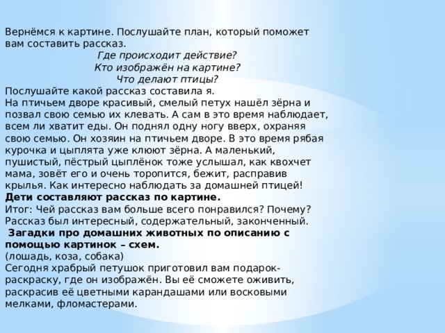 Вернёмся к картине. Послушайте план, который поможет вам составить рассказ. Где происходит действие? Кто изображён на картине? Что делают птицы? Послушайте какой рассказ составила я. На птичьем дворе красивый, смелый петух нашёл зёрна и позвал свою семью их клевать. А сам в это время наблюдает, всем ли хватит еды. Он поднял одну ногу вверх, охраняя свою семью. Он хозяин на птичьем дворе. В это время рябая курочка и цыплята уже клюют зёрна. А маленький, пушистый, пёстрый цыплёнок тоже услышал, как квохчет мама, зовёт его и очень торопится, бежит, расправив крылья. Как интересно наблюдать за домашней птицей! Дети составляют рассказ по картине. Итог: Чей рассказ вам больше всего понравился? Почему? Рассказ был интересный, содержательный, законченный.   Загадки про домашних животных по описанию с помощью картинок – схем. (лошадь, коза, собака) Сегодня храбрый петушок приготовил вам подарок- раскраску, где он изображён. Вы её сможете оживить, раскрасив её цветными карандашами или восковыми мелками, фломастерами.