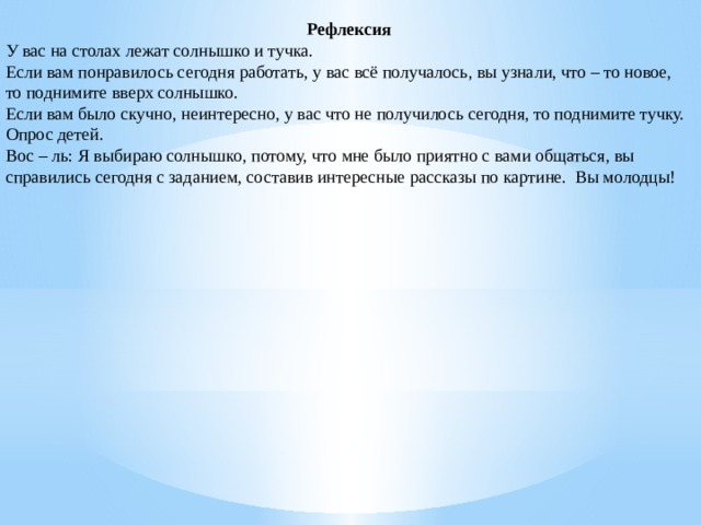 Рефлексия У вас на столах лежат солнышко и тучка. Если вам понравилось сегодня работать, у вас всё получалось, вы узнали, что – то новое, то поднимите вверх солнышко. Если вам было скучно, неинтересно, у вас что не получилось сегодня, то поднимите тучку. Опрос детей. Вос – ль: Я выбираю солнышко, потому, что мне было приятно с вами общаться, вы справились сегодня с заданием, составив интересные рассказы по картине.  Вы молодцы!