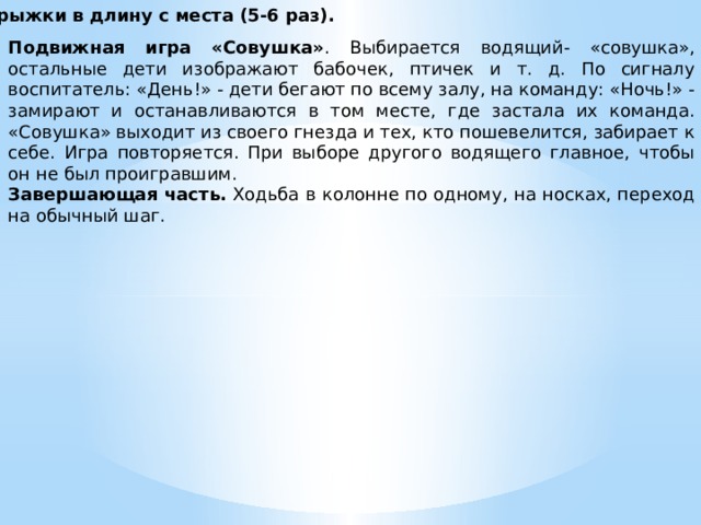 Прыжки в длину с места (5-6 раз). Подвижная игра «Совушка» . Выбирается водящий- «совушка», остальные дети изображают бабочек, птичек и т. д. По сигналу воспитатель: «День!» - дети бегают по всему залу, на команду: «Ночь!» - замиpают и останавливаются в том месте, где застала их команда. «Совушка» выходит из своего гнезда и тех, кто пошевелится, забирает к себе. Игра повторяется. При выборе другого водящего главное, чтобы он не был проигравшим. Завершающая часть.  Ходьба в колонне по одному, на носках, переход на обычный шаг.