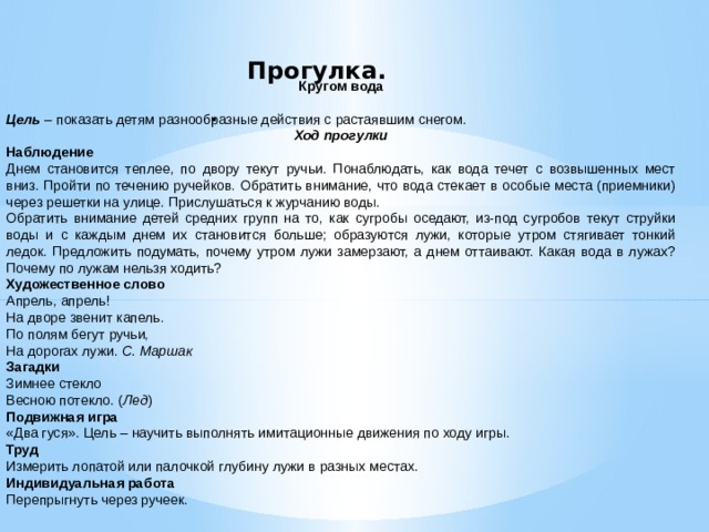 Прогулка.      Кругом вода Цель  – показать детям разнообразные действия с растаявшим снегом. Ход прогулки Наблюдение Днем становится теплее, по двору текут ручьи. Понаблюдать, как вода течет с возвышенных мест вниз. Пройти по течению ручейков. Обратить внимание, что вода стекает в особые места (приемники) через решетки на улице. Прислушаться к журчанию воды. Обратить внимание детей средних групп на то, как сугробы оседают, из-под сугробов текут струйки воды и с каждым днем их становится больше; образуются лужи, которые утром стягивает тонкий ледок. Предложить подумать, почему утром лужи замерзают, а днем оттаивают. Какая вода в лужах? Почему по лужам нельзя ходить? Художественное слово Апрель, апрель! На дворе звенит капель. По полям бегут ручьи, На дорогах лужи.  С. Маршак Загадки Зимнее стекло Весною потекло. ( Лед ) Подвижная игра «Два гуся». Цель – научить выполнять имитационные движения по ходу игры. Труд Измерить лопатой или палочкой глубину лужи в разных местах. Индивидуальная работа Перепрыгнуть через ручеек. .