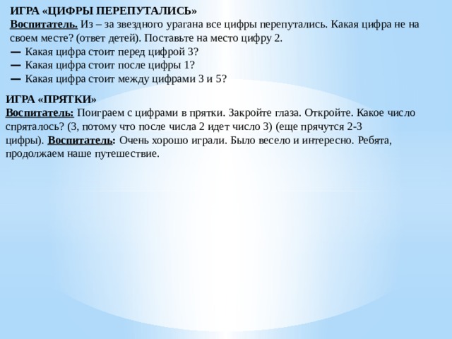 ИГРА «ЦИФРЫ ПЕРЕПУТАЛИСЬ» Воспитатель.  Из – за звездного урагана все цифры перепутались. Какая цифра не на своем месте? (ответ детей). Поставьте на место цифру 2. —  Какая цифра стоит перед цифрой 3? —  Какая цифра стоит после цифры 1? —  Какая цифра стоит между цифрами 3 и 5? ИГРА «ПРЯТКИ» Воспитатель:  Поиграем с цифрами в прятки. Закройте глаза. Откройте. Какое число спряталось? (3, потому что после числа 2 идет число 3) (еще прячутся 2-3 цифры).  Воспитатель :  Очень хорошо играли. Было весело и интересно. Ребята, продолжаем наше путешествие. 