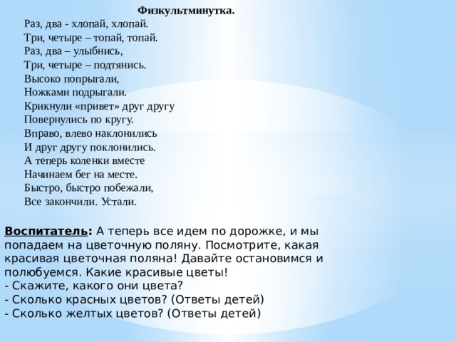 Физкультминутка. Раз, два - хлопай, хлопай. Три, четыре – топай, топай. Раз, два – улыбнись, Три, четыре – подтянись. Высоко попрыгали, Ножками подрыгали. Крикнули «привет» друг другу Повернулись по кругу. Вправо, влево наклонились И друг другу поклонились. А теперь коленки вместе Начинаем бег на месте. Быстро, быстро побежали, Все закончили. Устали. Воспитатель :  А теперь все идем по дорожке, и мы попадаем   на цветочную поляну. Посмотрите, какая красивая цветочная поляна! Давайте остановимся и полюбуемся. Какие красивые цветы! - Скажите, какого они цвета? - Сколько красных цветов? (Ответы детей) - Сколько желтых цветов? (Ответы детей)