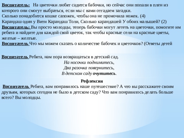 Воспитатель:    На цветочки любят садится бабочки, но сейчас они попали в плен из которого они смогут выбраться, если мы с вами отгадаем загадки. Сколько понадобится кошке сапожек, чтобы она не промочила ножек. (4) Карандаш один у Вити Карандаш Толи, Сколько карандашей У обоих малышей? (2) Воспитатель:  Вы просто молодцы, теперь бабочки могут лететь на цветочки, помогите им ребята и найдите для каждой свой цветок, так чтобы красные сели на красные цветы, желтые – желтые. Воспитатель  Что мы можем сказать о количестве бабочек и цветочков? (Ответы детей Воспитатель  Ребята, нам пора возвращаться в детский сад. На носочки поднимитесь, Два разочка повернитесь, В детском саду  очутитесь . Рефлексия   Воспитатель  Ребята, вам понравилось наше путешествие? А что вы расскажите своим друзьям, которых сегодня не было в детском саду? Что вам понравилось делать больше всего? Вы молодцы.