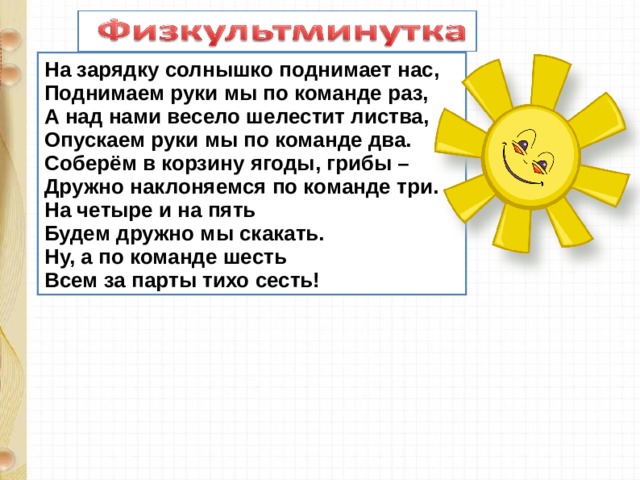 На зарядку солнышко поднимает нас,  Поднимаем руки мы по команде раз,  А над нами весело шелестит листва,  Опускаем руки мы по команде два.  Соберём в корзину ягоды, грибы –  Дружно наклоняемся по команде три.  На четыре и на пять  Будем дружно мы скакать.  Ну, а по команде шесть  Всем за парты тихо сесть!