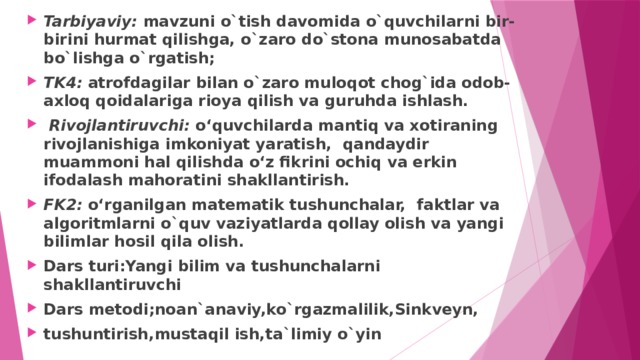 Tarbiyaviy: mavzuni o`tish davomida o`quvchilarni bir-birini hurmat qilishga, o`zaro do`stona munosabatda bo`lishga o`rgatish; TK4: atrofdagilar bilan o`zaro muloqot chog`ida odob-axloq qoidalariga rioya qilish va guruhda ishlash.  Rivojlantiruvchi: o‘quvchilarda mantiq va xotiraning rivojlanishiga imkoniyat yaratish, qandaydir muammoni hal qilishda o‘z fikrini ochiq va erkin ifodalash mahoratini shakllantirish. FK2: o‘rganilgan matematik tushunchalar, faktlar va algoritmlarni o`quv vaziyatlarda qollay olish va yangi bilimlar hosil qila olish. Dars turi:Yangi bilim va tushunchalarni shakllantiruvchi Dars metodi;noan`anaviy,ko`rgazmalilik,Sinkveyn, tushuntirish,mustaqil ish,ta`limiy o`yin