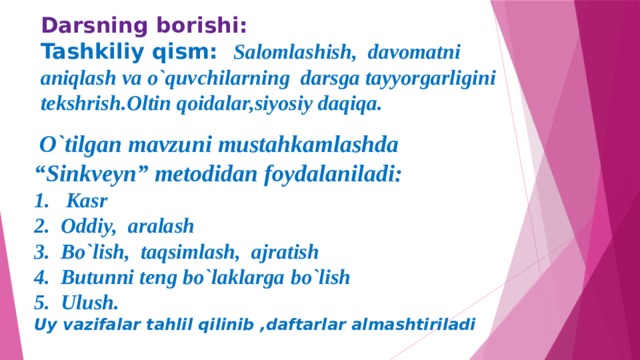 Darsning borishi:  Tashkiliy qism: Salomlashish, davomatni aniqlash va o`quvchilarning darsga tayyorgarligini tekshrish.Oltin qoidalar,siyosiy daqiqa.     O`tilgan mavzuni mustahkamlashda “Sinkveyn” metodidan foydalaniladi: 1. Kasr 2. Oddiy, aralash 3. Bo`lish, taqsimlash, ajratish 4. Butunni teng bo`laklarga bo`lish 5. Ulush. Uy vazifalar tahlil qilinib ,daftarlar almashtiriladi