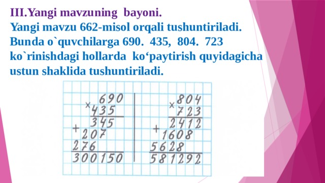 III.Yangi mavzuning bayoni.  Yangi mavzu 662-misol orqali tushuntiriladi. Bunda o`quvchilarga 690. 435, 804. 723 ko`rinishdagi hollarda ko‘paytirish quyidagicha ustun shaklida tushuntiriladi.