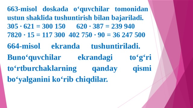 663-misol doskada o‘quvchilar tomonidan ustun shaklida tushuntirish bilan bajariladi. 305 ∙ 621 = 300 150 620 ∙ 387 = 239 940 7820 ∙ 15 = 117 300 402 750 ∙ 90 = 36 247 500 664-misol ekranda tushuntiriladi. Buno‘quvchilar ekrandagi to‘g‘ri to‘rtburchaklarning qanday qismi bo‘yalganini ko‘rib chiqdilar.