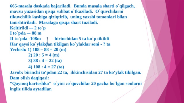 665-masala doskada bajariladi. Bunda masala sharti o`qilgach, mavzu yuzasidan qisqa suhbat o`tkaziladi. O`quvchilarni tikuvchilik kasbiga qiziqtirib, uning yaxshi tomonlari bilan tanishtiriladi. Masalaga qisqa shart tuziladi. Keltirildi –- 2 to`p  I to`pda –- 88 m II to`pda -108m birinchidan 5 ta ko`p tikildi Har qaysi ko`ylakdan tikilgan ko`ylaklar soni - ? ta Yechish: 1) 108 – 88 = 20 (m)  2) 20 : 5 = 4 (m)  3) 88 : 4 = 22 (ta)  4) 108 : 4 = 27 (ta)  Javob: birinchi to‘pdan 22 ta, ikkinchisidan 27 ta ko‘ylak tikilgan. Dam olish daqiqasi: “ Qaynoq kartoshka” o`yini :o`quvchilar 20 gacha bo`lgan sonlarni ingliz tilida aytadilar.