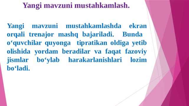 Yangi mavzuni mustahkamlash. Yangi mavzuni mustahkamlashda ekran orqali trenajor mashq bajariladi. Bunda o‘quvchilar quyonga tipratikan oldiga yetib olishida yordam beradilar va faqat fazoviy jismlar bo‘ylab harakarlanishlari lozim bo‘ladi.