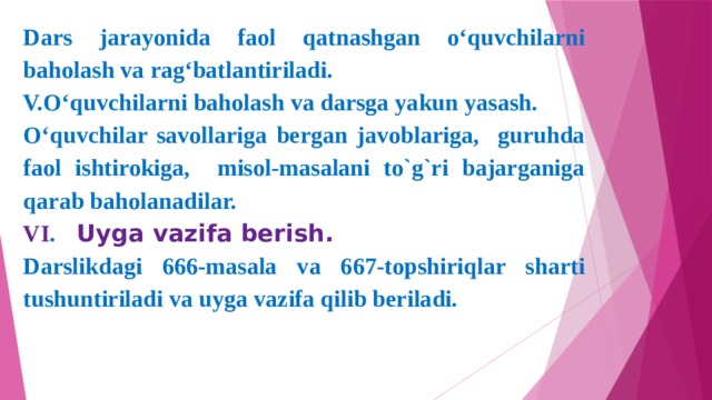 Dars jarayonida faol qatnashgan o‘quvchilarni baholash va rag‘batlantiriladi. V.O‘quvchilarni baholash va darsga yakun yasash. O‘quvchilar savollariga bergan javoblariga, guruhda faol ishtirokiga, misol-masalani to`g`ri bajarganiga qarab baholanadilar. VI .  Uyga vazifa berish. Darslikdagi 666-masala va 667-topshiriqlar sharti tushuntiriladi va uyga vazifa qilib beriladi.  