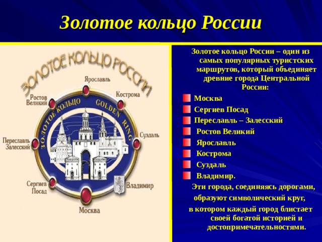 Золотое кольцо России Золотое кольцо России – один из самых популярных туристских маршрутов, который объединяет древние города Центральной России: Москва Сергиев Посад Переславль – Залесский  Ростов Великий  Ярославль  Кострома  Суздаль  Владимир.  Эти города, соединяясь дорогами, образуют символический круг, в котором каждый город блистает своей богатой историей и достопримечательностями.