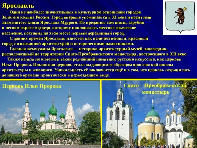 Ярославль  Один из наиболее значительных в культурном отношении городов Золотого кольца России. Город впервые упоминается в XI веке и носит имя знаменитого князя Ярослава Мудрого. По преданию сам князь, зарубив в лесном овраге медведя, которому поклонялось местное языческое население, поставил на этом месте первый деревянный город.  С давних времен Ярославль известен как величественный, красивый город с изысканной архитектурой и историческими памятниками.  Главная жемчужина Ярославля — историко-архитектурный музей-заповедник, расположенный на территории Спасо-Преображенского монастыря, построенного в XII веке.  Также нельзя не отметить такой редчайший памятник русского искусства, как церковь Ильи Пророка. Ильинская церковь стала выдающимся образцом ярославской школы архитектуры и живописи. Уникальность её заключается ещё и в том, что церковь сохранилась до нашего времени практически в первозданном виде. Спасо – Преображенский  монастырь Церковь Ильи Пророка