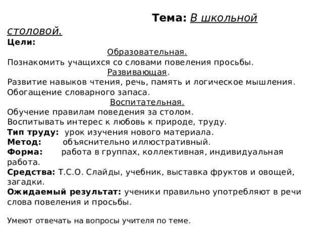 Тема:  В школьной столовой.  Цели:    Образовательная.  Познакомить учащихся со словами повеления просьбы.   Развивающая .  Развитие навыков чтения, речь, память и логическое мышления. Обогащение словарного запаса.   Воспитательная.  Обучение правилам поведения за столом.  Воспитывать интерес к любовь к природе, труду.  Тип труду: урок изучения нового материала.  Метод: объяснительно иллюстративный.  Форма: работа в группах, коллективная, индивидуальная работа.  Средства: Т.С.О. Слайды, учебник, выставка фруктов и овощей, загадки.  Ожидаемый результат: ученики правильно употребляют в речи слова повеления и просьбы.   Умеют отвечать на вопросы учителя по теме.