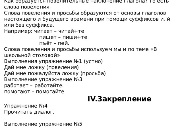 Как образуется повелительные наклонение глагола? То есть слова повеления.  Слова повеления и просьбы образуются от основы глаголов настоящего и будущего времени при помощи суффиксов и, й или без суффикса.  Например: читает – читай+те  пишет – пиши+те  пъёт – пей.  Слова повеления и просьбы используем мы и по теме «В школьной столовой»  Выполнения упражнение №1 (устно)  Дай мне ложку (повеления)  Дай мне пожалуйста ложку (просьба)  Выполнение упражнение №3  работает – работайте.  помогают – помогайте   IV.Закрепление  Упражнение №4  Прочитать диалог.     Выполнение упражнение №5