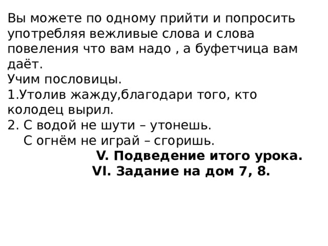 Вы можете по одному прийти и попросить употребляя вежливые слова и слова повеления что вам надо , а буфетчица вам даёт.  Учим пословицы.  1.Утолив жажду,благодари того, кто колодец вырил.  2. С водой не шути – утонешь.  С огнём не играй – сгоришь.   V. Подведение итого урока.   VI. Задание на дом 7, 8.      