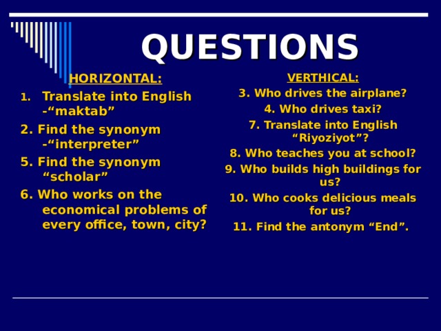 QUESTIONS HORIZONTAL: VERTHICAL: 3. Who drives the airplane? 4. Who drives taxi? 7. Translate into English “Riyoziyot”? 8. Who teaches you at school? 9. Who builds high buildings for us? 10. Who cooks delicious meals for us? 11. Find the antonym “End”.   Translate into English -“maktab” 2. Find the synonym -“interpreter” 5. Find the synonym “scholar” 6. Who works on the economical problems of every office, town, city?
