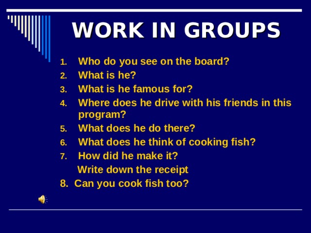 WORK IN GROUPS Who do you see on the board? What is he? What is he famous for? Where does he drive with his friends in this program? What does he do there? What does he think of cooking fish? How did he make it?  Write down the receipt 8. Can you cook fish too?