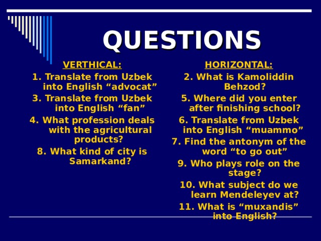 QUESTIONS VERTHICAL: 1. Translate from Uzbek into English “advocat” 3. Translate from Uzbek into English “fan” 4. What profession deals with the agricultural products? 8. What kind of city is Samarkand?    HORIZONTAL: 2. What is Kamoliddin Behzod? 5. Where did you enter after finishing school? 6. Translate from Uzbek into English “muammo” 7. Find the antonym of the word “to go out” 9. Who plays role on the stage? 10. What subject do we learn Mendeleyev at? 11. What is “muxandis” into English?