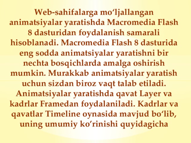 Web-sahifalarga mo‘ljallangan animatsiyalar yaratishda Macromedia Flash 8 dasturidan foydalanish samarali hisoblanadi. Macromedia Flash 8 dasturida eng sodda animatsiyalar yaratishni bir nechta bosqichlarda amalga oshirish mumkin. Murakkab animatsiyalar yaratish uchun sizdan biroz vaqt talab etiladi. Animatsiyalar yaratishda qavat Layer va kadrlar Framedan foydalaniladi. Kadrlar va qavatlar Timeline oynasida mavjud bo‘lib, uning umumiy ko’rinishi quyidagicha