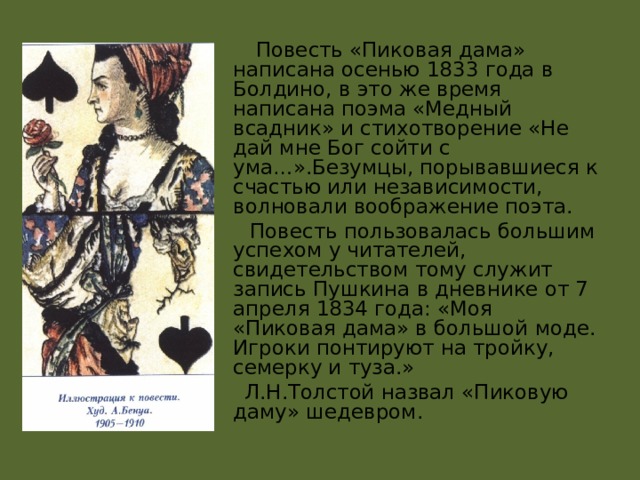 Повесть «Пиковая дама» написана осенью 1833 года в  Болдино, в это же время написана поэма «Медный всадник» и стихотворение «Не дай мне Бог сойти с ума…».Безумцы, порывавшиеся к счастью или независимости, волновали воображение поэта.  Повесть пользовалась большим успехом у читателей, свидетельством тому служит запись Пушкина в дневнике от 7 апреля 1834 года: «Моя «Пиковая дама» в большой моде. Игроки понтируют на тройку, семерку и туза.»  Л.Н.Толстой назвал «Пиковую даму» шедевром.