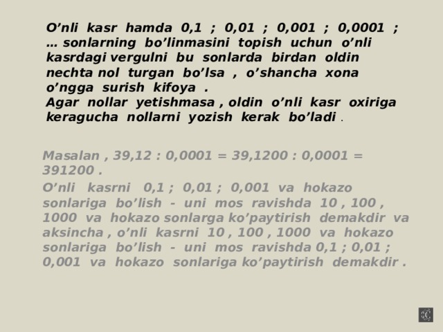 O’nli kasr hamda 0,1 ; 0,01 ; 0,001 ; 0,0001 ; … sonlarning bo’linmasini topish uchun o’nli kasrdagi vergulni bu sonlarda birdan oldin nechta nol turgan bo’lsa , o’shancha xona o’ngga surish kifoya .  Agar nollar yetishmasa , oldin o’nli kasr oxiriga keragucha nollarni yozish kerak bo’ladi . Masalan , 39,12 : 0,0001 = 39,1200 : 0,0001 = 391200 . O’nli kasrni 0,1 ; 0,01 ; 0,001 va hokazo sonlariga bo’lish - uni mos ravishda 10 , 100 , 1000 va hokazo sonlarga ko’paytirish demakdir va aksincha , o’nli kasrni 10 , 100 , 1000 va hokazo sonlariga bo’lish - uni mos ravishda 0,1 ; 0,01 ; 0,001 va hokazo sonlariga ko’paytirish demakdir .