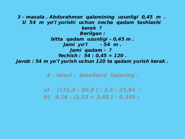 3 – masala . Abdurahmon qalamining uzunligi 0,45 m . U 54 m yo’l yurishi uchun necha qadam tashlashi kerak ?  Berilgan :  bitta qadam uzunligi – 0,45 m .  Jami yo’l - 54 m .  Jami qadam - ?  Yechish : 54 : 0,45 = 120 .  Javob : 54 m yo’l yurish uchun 120 ta qadam yurish kerak .   4 – misol . Amallarni bajaring .  a) (131,4 – 80,8 ) : 2,3 – 21,84 ; b) 8,16 : (1,32 + 3,48 ) – 0,345 ;