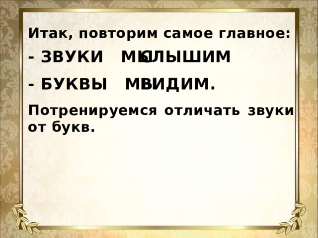 Итак, повторим самое главное:    СЛЫШИМ. - ЗВУКИ МЫ    - БУКВЫ МЫ ВИДИМ.    Потренируемся отличать звуки от букв.