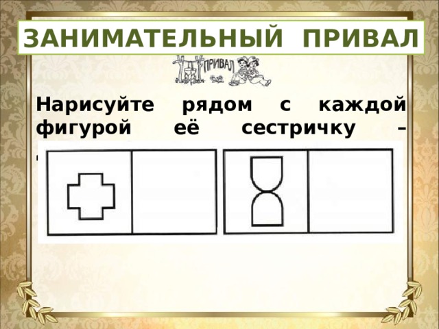 ЗАНИМАТЕЛЬНЫЙ ПРИВАЛ Нарисуйте рядом с каждой фигурой её сестричку – двойняшку. Раскрасьте.