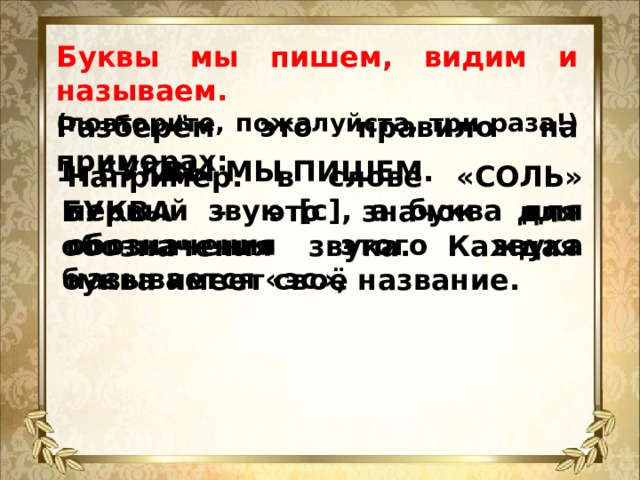 Буквы мы пишем, видим и называем.  (повторите, пожалуйста, три раза!) Разберём это правило на примерах: 1. БУКВЫ МЫ ПИШЕМ. Например: в слове «СОЛЬ» первый звук [с], а буква для обозначения этого звука называется «эс», БУКВА – это значок для обозначения звука. Каждая буква имеет своё название.