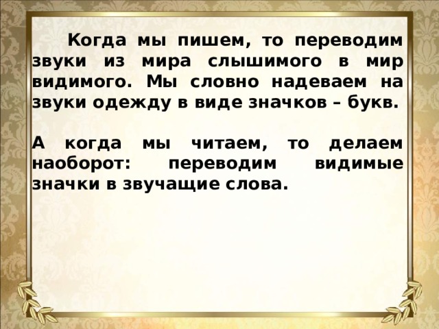 Когда мы пишем, то переводим звуки из мира слышимого в мир видимого. Мы словно надеваем на звуки одежду в виде значков – букв.  А когда мы читаем, то делаем наоборот: переводим видимые значки в звучащие слова.